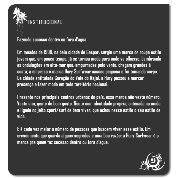 Fazendo sucesso dentro ou fora d’agua

Em meados de 1990, na bela cidade de Gaspar, surgiu uma marca de roupa estilo jovem que, em pouco tempo, já se tornou moda para onde se olhasse. Lembrando as ondulações em alto-mar que, empurradas pelo vento, chegam grandes á costa, a empresa e marca Hury Surfwear nasceu pequena e foi tomando corpo. Da cidade entitulada Coração do Vale do Itajaí, a Hury passou a marcar presença e fazer moda em todo território nacional.

Presente nos principais centros urbanos do país, essa marca não veste número. Veste sim, gente de bom gosto. Gente com identidade própria, antenada na moda e ligada no jeito sport/surf de bem viver, que achou nesse estilo o seu estilo de vida.

E é cada vez maior o número de pessoas que buscam viver esse estilo. Um crescimento que guarda alguns segredos e uma boa razão: a Hury Surfwear é a marca pra quem faz sucesso dentro ou fora d’agua.